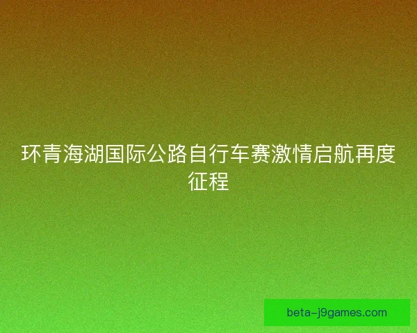 环青海湖国际公路自行车赛激情启航再度征程