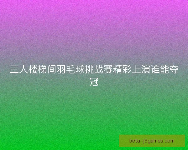 三人楼梯间羽毛球挑战赛精彩上演谁能夺冠