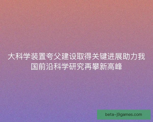 大科学装置夸父建设取得关键进展助力我国前沿科学研究再攀新高峰