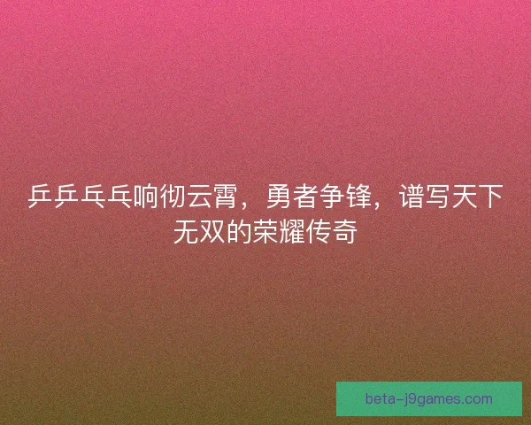 乒乒乓乓响彻云霄,勇者争锋,谱写天下无双的荣耀传奇 乒乒乓乓响彻云霄,勇者争锋,谱写天下无双的荣耀传奇