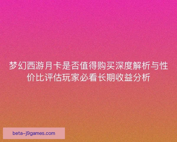 梦幻西游月卡是否值得购买深度解析与性价比评估玩家必看长期收益分析