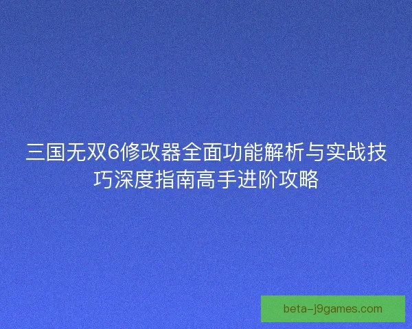 三国无双6修改器全面功能解析与实战技巧深度指南高手进阶攻略