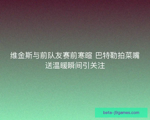 维金斯与前队友赛前寒暄 巴特勒拍菜嘴送温暖瞬间引关注