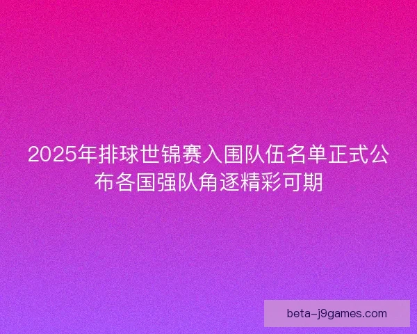 2025年排球世锦赛入围队伍名单正式公布各国强队角逐精彩可期