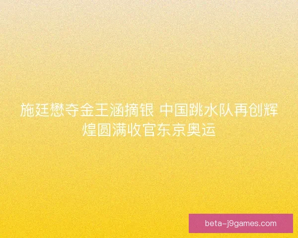 施廷懋夺金王涵摘银 中国跳水队再创辉煌圆满收官东京奥运