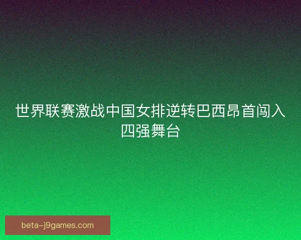 世界联赛激战中国女排逆转巴西昂首闯入四强舞台