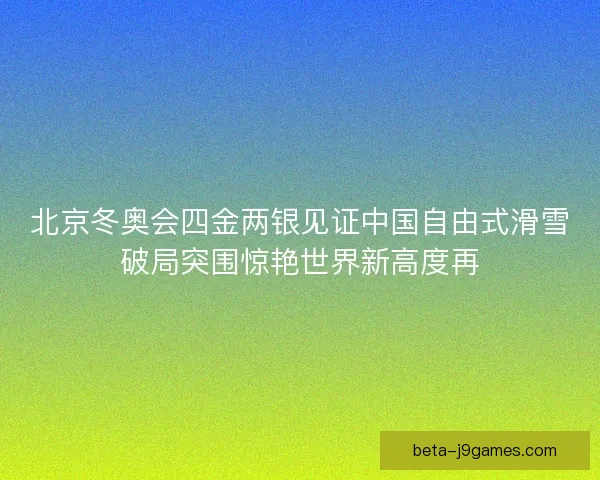 北京冬奥会四金两银见证中国自由式滑雪破局突围惊艳世界新高度再