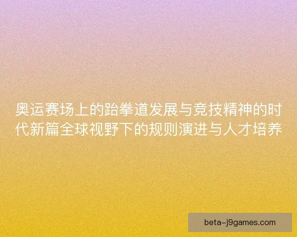 奥运赛场上的跆拳道发展与竞技精神的时代新篇全球视野下的规则演进与人才培养