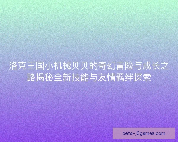 洛克王国小机械贝贝的奇幻冒险与成长之路揭秘全新技能与友情羁绊探索