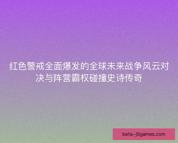 红色警戒全面爆发的全球未来战争风云对决与阵营霸权碰撞史诗传奇